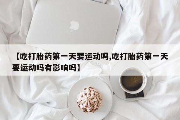药流药购买微信【吃打胎药第一天要运动吗,吃打胎药第一天要运动吗有影响吗】