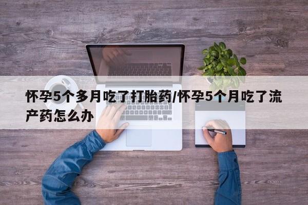 药流药购买微信怀孕5个多月吃了打胎药/怀孕5个月吃了流产药怎么办