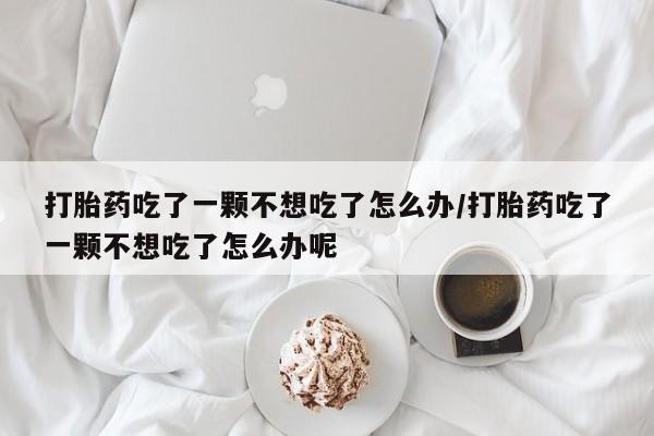 药流药购买微信打胎药吃了一颗不想吃了怎么办/打胎药吃了一颗不想吃了怎么办呢