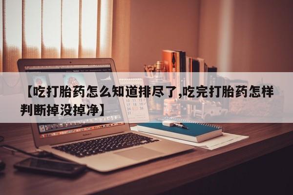 药流药购买微信【吃打胎药怎么知道排尽了,吃完打胎药怎样判断掉没掉净】