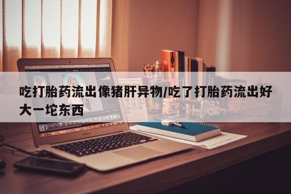 药流药购买微信吃打胎药流出像猪肝异物/吃了打胎药流出好大一坨东西