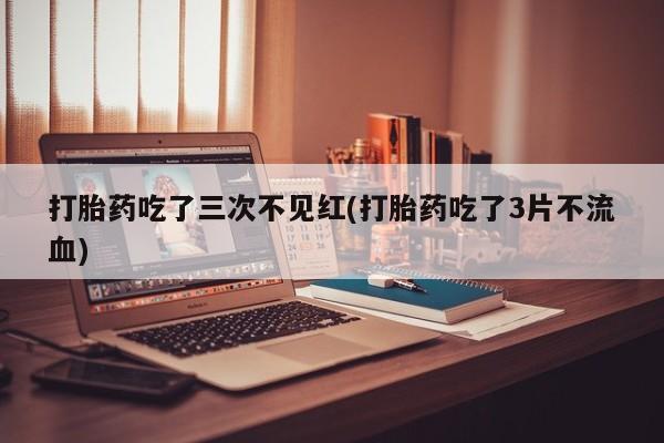 药流药购买微信打胎药吃了三次不见红(打胎药吃了3片不流血)