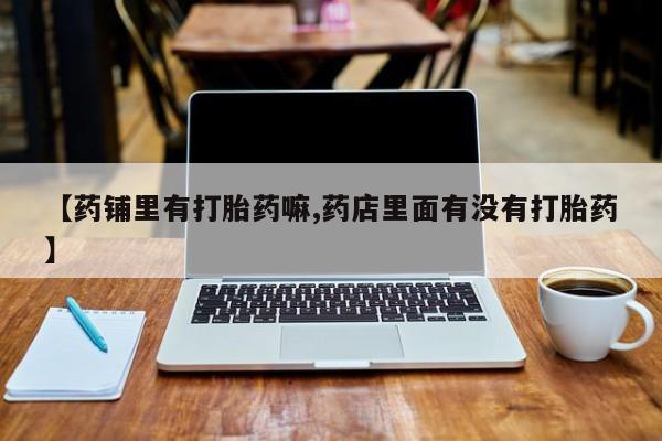 药流药购买微信【药铺里有打胎药嘛,药店里面有没有打胎药】