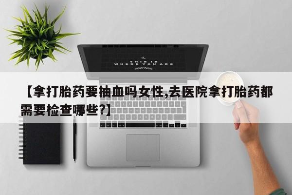 药流药购买微信【拿打胎药要抽血吗女性,去医院拿打胎药都需要检查哪些?】