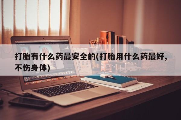 药流药购买微信打胎有什么药最安全的(打胎用什么药最好,不伤身体)