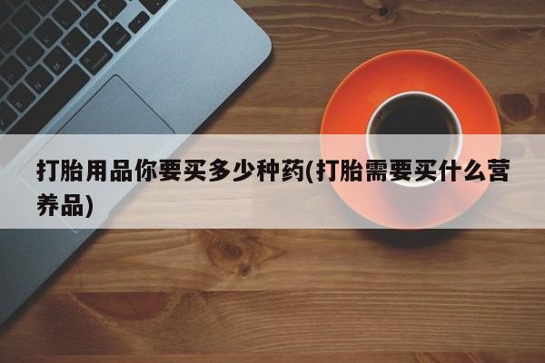 药流药购买微信打胎用品你要买多少种药(打胎需要买什么营养品)
