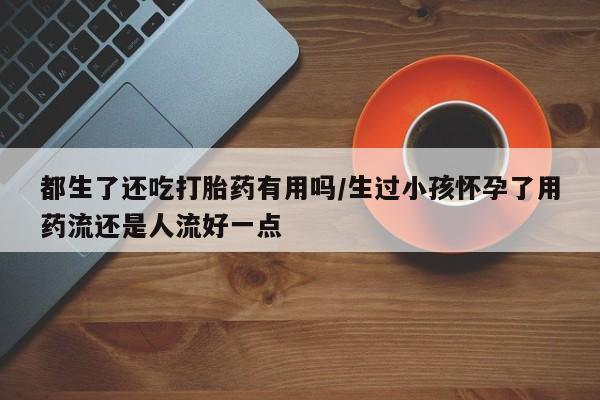 药流药购买微信都生了还吃打胎药有用吗/生过小孩怀孕了用药流还是人流好一点
