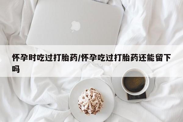 药流药购买微信怀孕时吃过打胎药/怀孕吃过打胎药还能留下吗