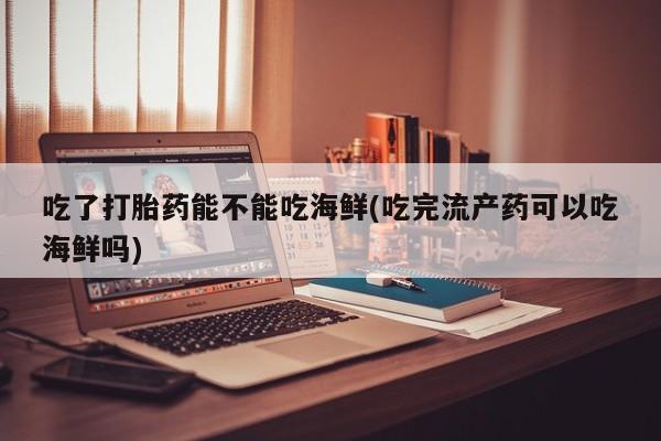 药流药购买微信吃了打胎药能不能吃海鲜(吃完流产药可以吃海鲜吗)