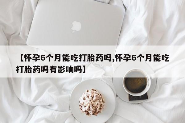 药流药购买微信【怀孕6个月能吃打胎药吗,怀孕6个月能吃打胎药吗有影响吗】