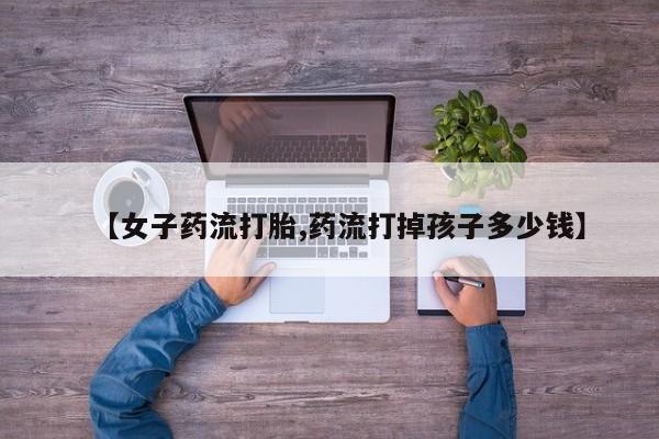 药流药购买微信【女子药流打胎,药流打掉孩子多少钱】