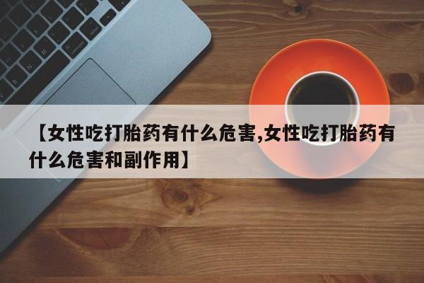 药流药购买微信【女性吃打胎药有什么危害,女性吃打胎药有什么危害和副作用】