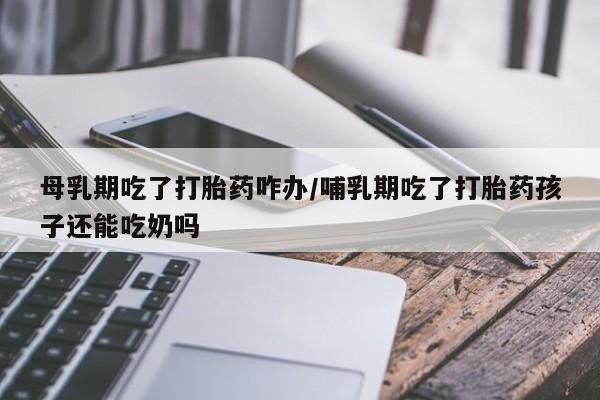 药流药购买微信母乳期吃了打胎药咋办/哺乳期吃了打胎药孩子还能吃奶吗