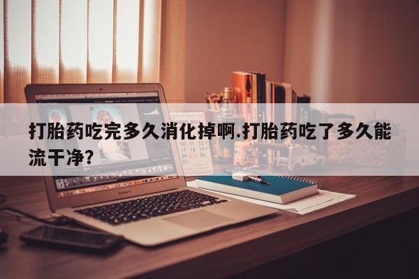 药流药购买微信打胎药吃完多久消化掉啊.打胎药吃了多久能流干净？