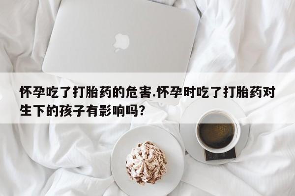 药流药购买微信怀孕吃了打胎药的危害.怀孕时吃了打胎药对生下的孩子有影响吗？