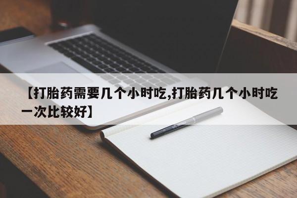 药流药购买微信【打胎药需要几个小时吃,打胎药几个小时吃一次比较好】