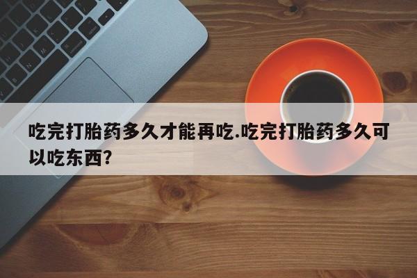 药流药购买微信吃完打胎药多久才能再吃.吃完打胎药多久可以吃东西？