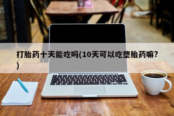 药流药购买微信打胎药十天能吃吗(10天可以吃堕胎药嘛?)