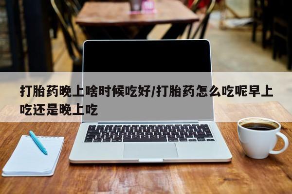 药流药购买微信打胎药晚上啥时候吃好/打胎药怎么吃呢早上吃还是晚上吃