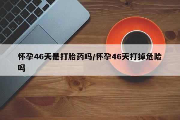 药流药购买微信怀孕46天是打胎药吗/怀孕46天打掉危险吗