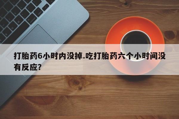 药流药购买微信打胎药6小时内没掉.吃打胎药六个小时间没有反应？