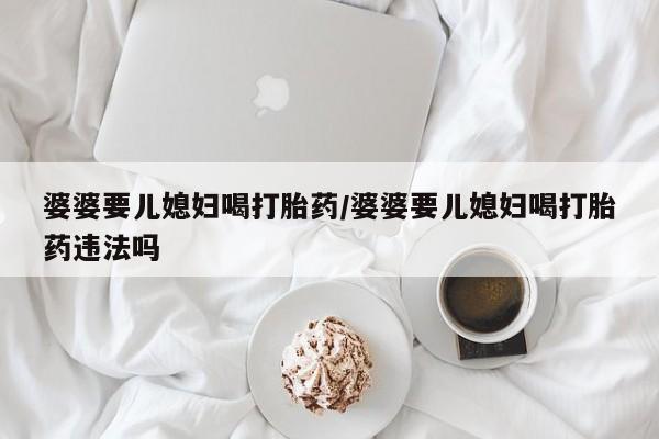 药流药购买微信婆婆要儿媳妇喝打胎药/婆婆要儿媳妇喝打胎药违法吗