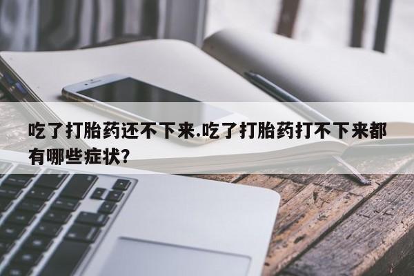 药流药购买微信吃了打胎药还不下来.吃了打胎药打不下来都有哪些症状？