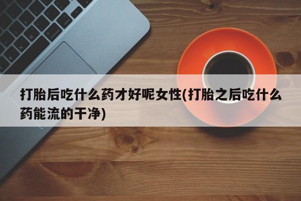 药流药购买微信打胎后吃什么药才好呢女性(打胎之后吃什么药能流的干净)