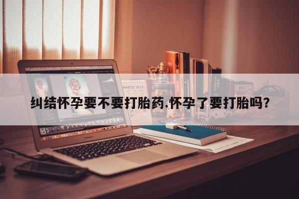 药流药购买微信纠结怀孕要不要打胎药.怀孕了要打胎吗？