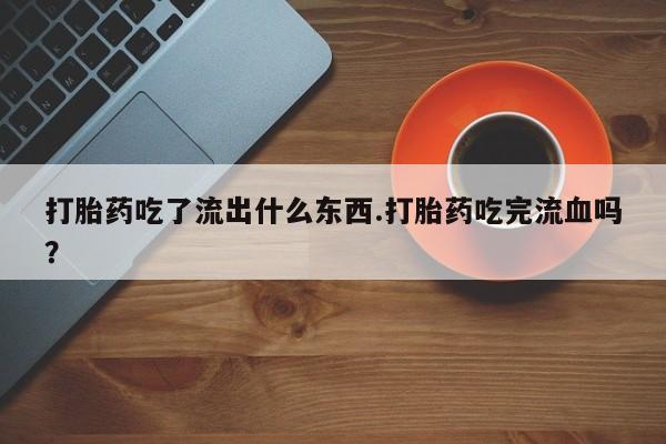 药流药购买微信打胎药吃了流出什么东西.打胎药吃完流血吗？