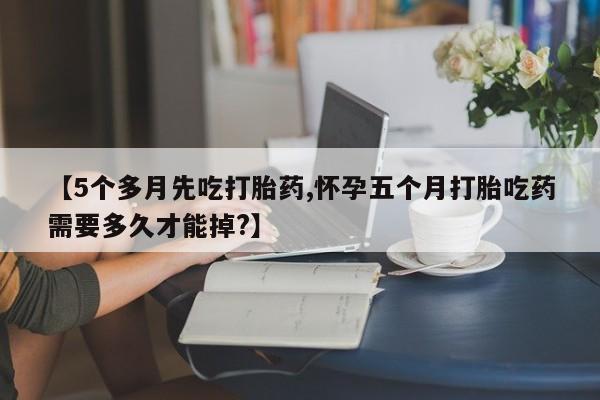 药流药购买微信【5个多月先吃打胎药,怀孕五个月打胎吃药需要多久才能掉?】