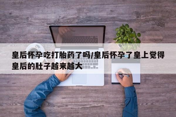 药流药购买微信皇后怀孕吃打胎药了吗/皇后怀孕了皇上觉得皇后的肚子越来越大