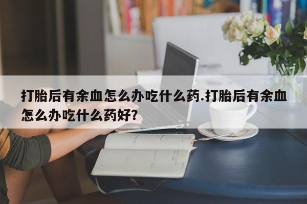 药流药购买微信打胎后有余血怎么办吃什么药.打胎后有余血怎么办吃什么药好？