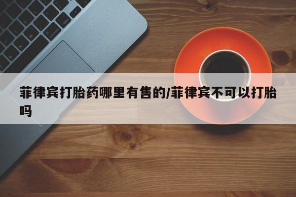 药流药购买微信菲律宾打胎药哪里有售的/菲律宾不可以打胎吗