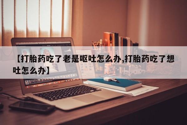 药流药购买微信【打胎药吃了老是呕吐怎么办,打胎药吃了想吐怎么办】