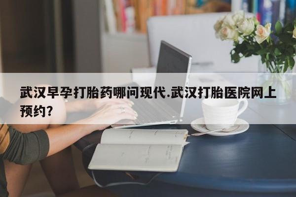 药流药购买微信武汉早孕打胎药哪问现代.武汉打胎医院网上预约？