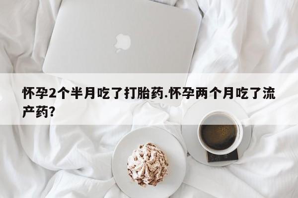 药流药购买微信怀孕2个半月吃了打胎药.怀孕两个月吃了流产药？