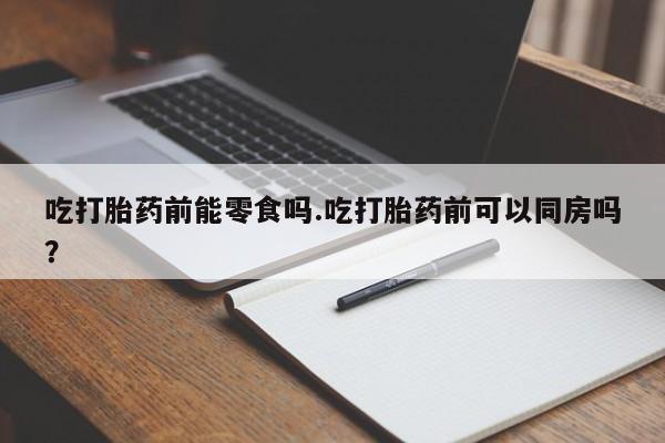 药流药购买微信吃打胎药前能零食吗.吃打胎药前可以同房吗？