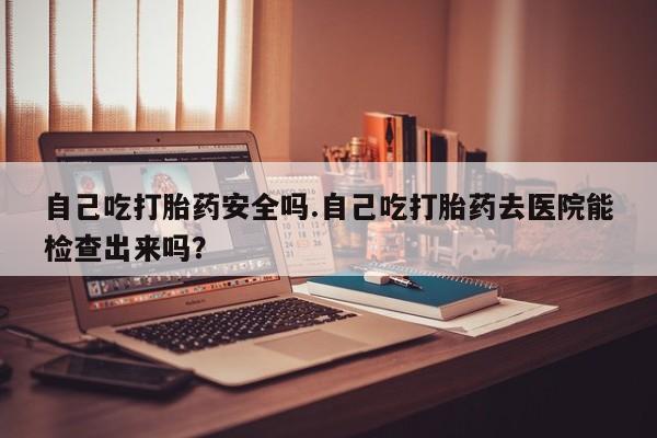 药流药购买微信自己吃打胎药安全吗.自己吃打胎药去医院能检查出来吗？