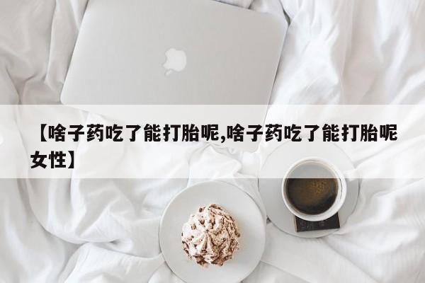 药流药购买微信【啥子药吃了能打胎呢,啥子药吃了能打胎呢女性】