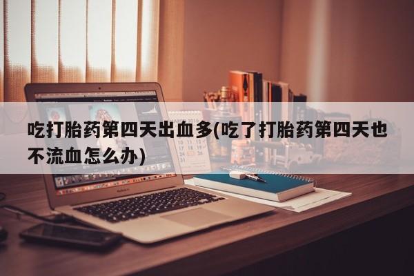 药流药购买微信吃打胎药第四天出血多(吃了打胎药第四天也不流血怎么办)