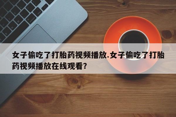 药流药购买微信女子偷吃了打胎药视频播放.女子偷吃了打胎药视频播放在线观看？