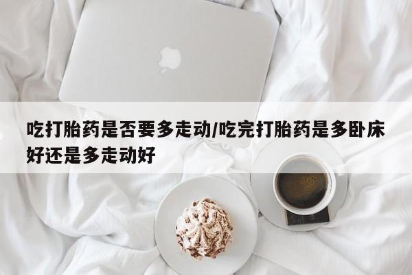 药流药购买微信吃打胎药是否要多走动/吃完打胎药是多卧床好还是多走动好