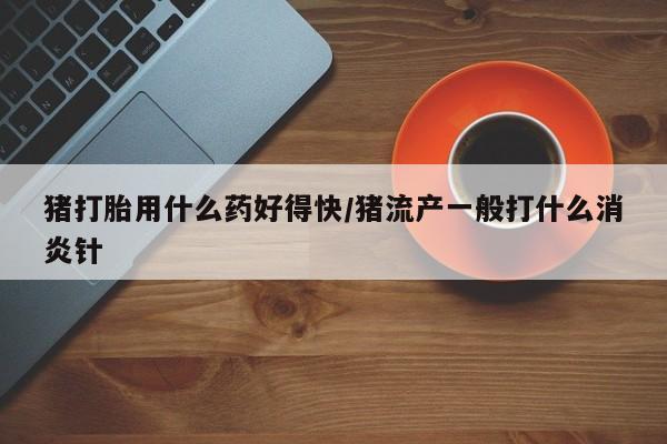 药流药购买微信猪打胎用什么药好得快/猪流产一般打什么消炎针