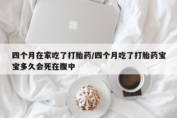 药流药购买微信四个月在家吃了打胎药/四个月吃了打胎药宝宝多久会死在腹中