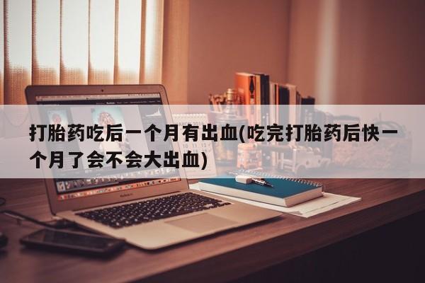 药流药购买微信打胎药吃后一个月有出血(吃完打胎药后快一个月了会不会大出血)
