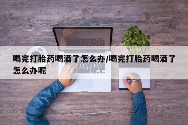药流药购买微信喝完打胎药喝酒了怎么办/喝完打胎药喝酒了怎么办呢