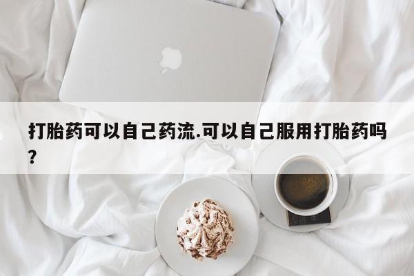 药流药购买微信打胎药可以自己药流.可以自己服用打胎药吗？