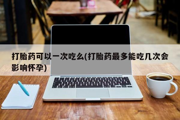药流药购买微信打胎药可以一次吃么(打胎药最多能吃几次会影响怀孕)