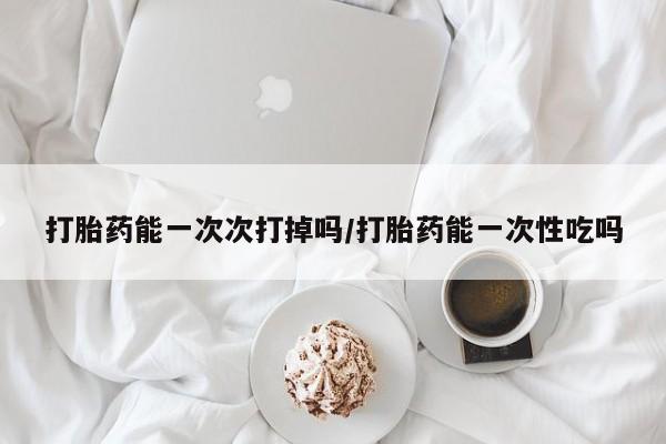 药流药购买微信打胎药能一次次打掉吗/打胎药能一次性吃吗